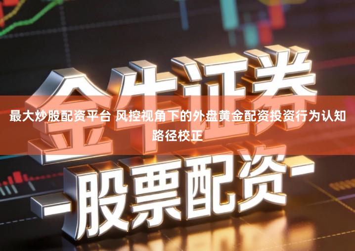 最大炒股配资平台 风控视角下的外盘黄金配资投资行为认知路径校正
