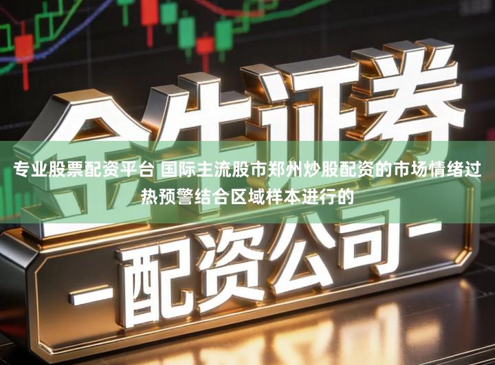 专业股票配资平台 国际主流股市郑州炒股配资的市场情绪过热预警结合区域样本进行的