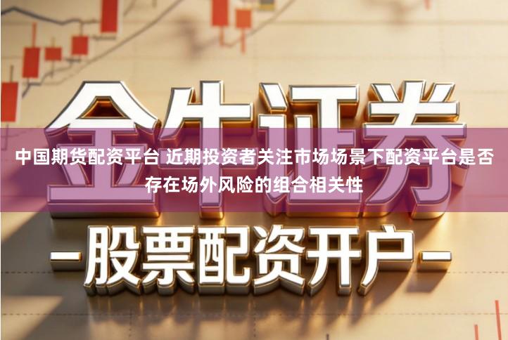 中国期货配资平台 近期投资者关注市场场景下配资平台是否存在场外风险的组合相关性