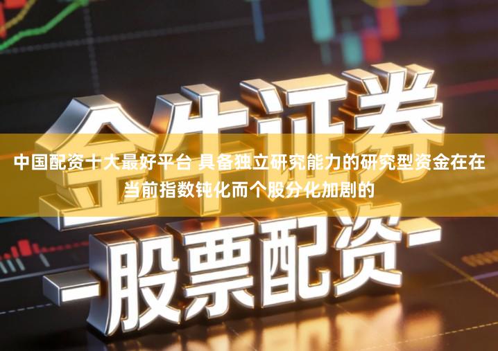 中国配资十大最好平台 具备独立研究能力的研究型资金在在当前指数钝化而个股分化加剧的