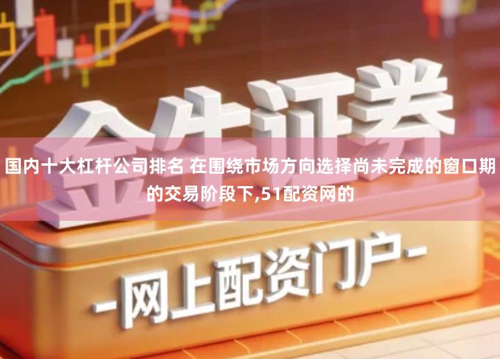 国内十大杠杆公司排名 在围绕市场方向选择尚未完成的窗口期的交易阶段下,51配资网的