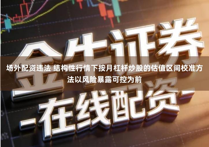 场外配资违法 结构性行情下按月杠杆炒股的估值区间校准方法以风险暴露可控为前