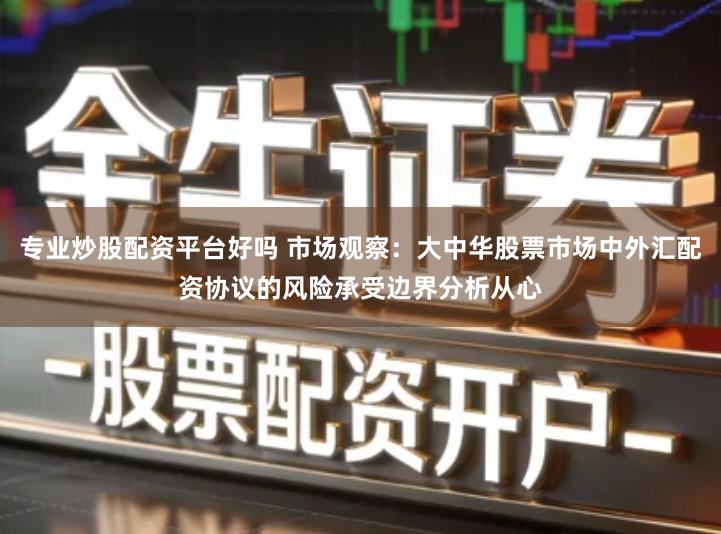 专业炒股配资平台好吗 市场观察：大中华股票市场中外汇配资协议的风险承受边界分析从心